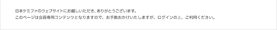 日本ケミファのウェブサイトにお越しいただき、ありがとうございます。このページは会員専用コンテンツとなりますので、お手数おかけいたしますが、ログインまたは新規会員登録の上、ご利用ください。