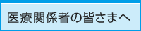 医療関係者の皆さまへ