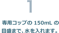 専用コップの150mL目盛まで、水を入れます。